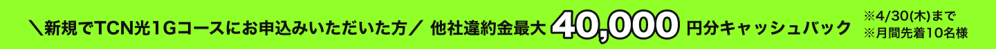 新規でTCN光1Gコースにお申し込みいただいた方 他社違約金最大40,000円キャッシュバック